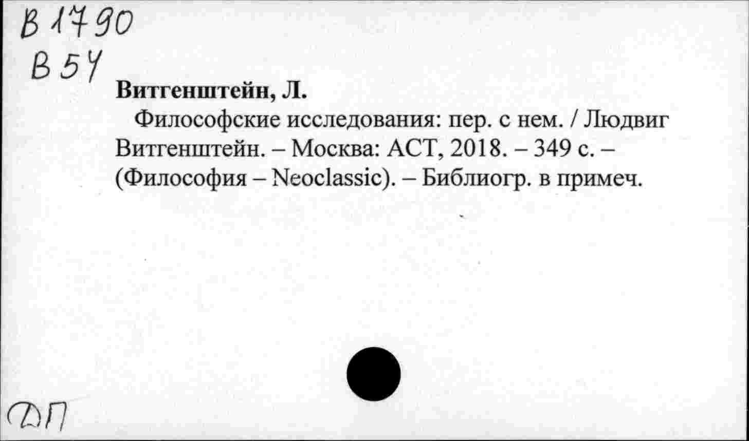 ﻿& щдо
В5У
Витгенштейн, Л.
Философские исследования: пер. с нем. / Людвиг Витгенштейн. - Москва: ACT, 2018. - 349 с. -(Философия - Neoclassic). - Библиогр. в примеч.
сьп